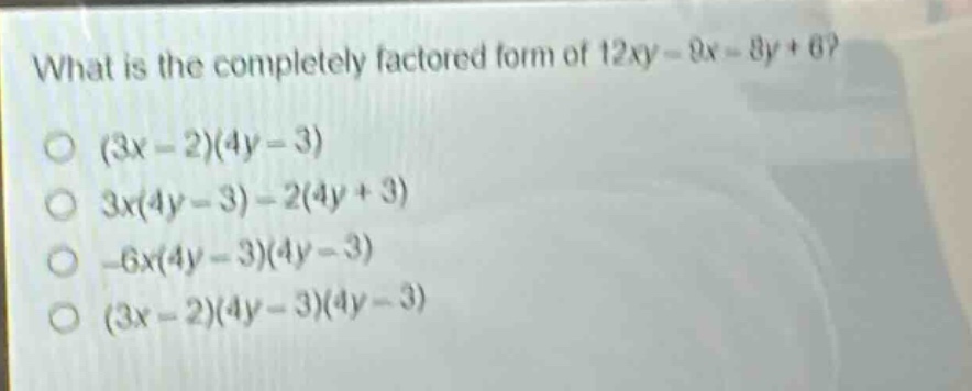 what is the completely factored form of 12xy - 9x - 8y + 6?\n(3x - 2)(4y - 3)\n3x(4y - 3) - 2(4y + 3)\n-6x(4y - 3)(4y - 3)\n(3x - 2)(4y - 3)(4y - 3)