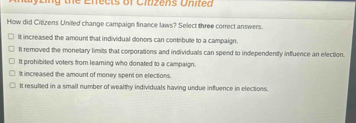 analyzing the effects of citizens united\nhow did citizens united change campaign finance laws? select three correct answers.\n□ it increased the amount that individual donors can contribute to a campaign.\n□ it removed the monetary limits that corporations and individuals can spend to independently influence an election.\n□ it prohibited voters from learning who donated to a campaign.\n□ it increased the amount of money spent on elections.\n□ it resulted in a small number of wealthy individuals having undue influence in elections.