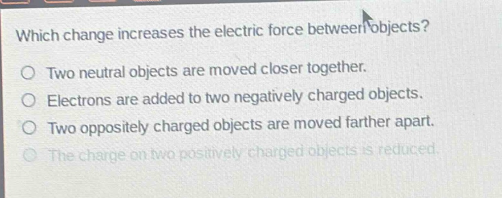 which change increases the electric force between objects?\no two neutral objects are moved closer together.\no electrons are added to two negatively charged objects.\no two oppositely charged objects are moved farther apart.\no the charge on two positively charged objects is reduced.