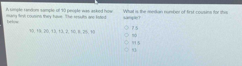 a simple random sample of 10 people was asked how many first cousins they have. the results are listed below.\n10, 19, 20, 13, 13, 2, 10, 8, 25, 10\nwhat is the median number of first cousins for this sample?\n7.5\n10\n11.5\n13