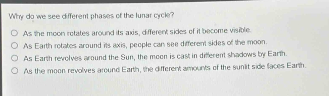 why do we see different phases of the lunar cycle?\nas the moon rotates around its axis, different sides of it become visible.\nas earth rotates around its axis, people can see different sides of the moon.\nas earth revolves around the sun, the moon is cast in different shadows by earth.\nas the moon revolves around earth, the different amounts of the sunlit side faces earth.