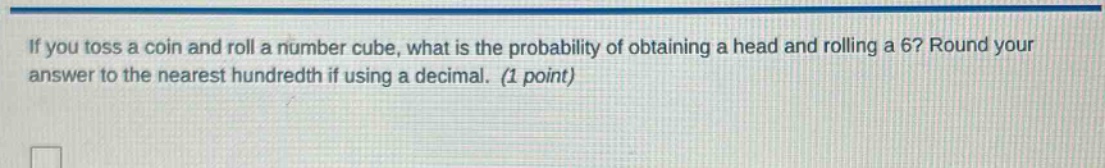 if you toss a coin and roll a number cube, what is the probability of obtaining a head and rolling a 6? round your answer to the nearest hundredth if using a decimal. (1 point)