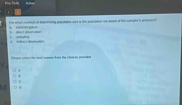 for which method of determining population size is the population not aware of the samplers presence?\na. mark/recapture\nb. direct observation\nc. sampling\nd. indirect observation\nplease select the best answer from the choices provided\no a\no b\no c\no d