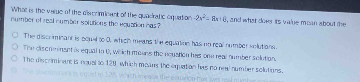 what is the value of the discriminant of the quadratic equation -2x²=-8x + 8, and what does its value mean about the number of real number solutions the equation has?\nthe discriminant is equal to 0, which means the equation has no real number solutions.\nthe discriminant is equal to 0, which means the equation has one real number solution.\nthe discriminant is equal to 128, which means the equation has no real number solutions.\nthe discriminant is equal to 128, which means the equation has two real number solutions.