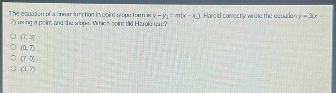 the equation of a linear function in point - slope form is $y - y_1=m(x - x_1)$. harold correctly wrote the equation $y = 3(x - 7)$ using a point and the slope. which point did harold use?\n(7,3)\n(0,7)\n(7,0)\n(3,7)
