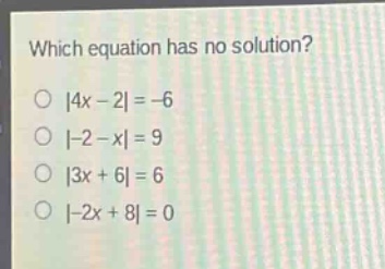 which equation has no solution?\n|4x - 2| = -6\n|-2 - x| = 9\n|3x + 6| = 6\n|-2x + 8| = 0