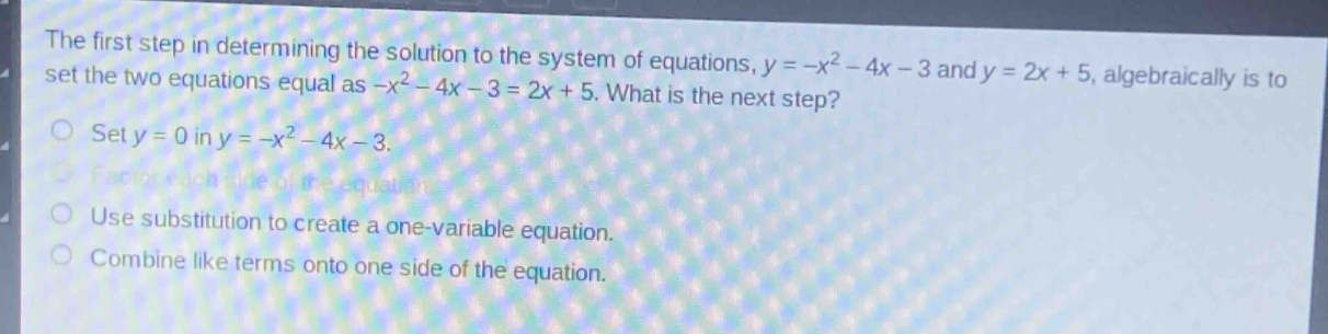 the first step in determining the solution to the system of equations, $y = -x^{2}-4x - 3$ and $y = 2x + 5$, algebraically is to set the two equations equal as $-x^{2}-4x - 3=2x + 5$. what is the next step?\nset $y = 0$ in $y=-x^{2}-4x - 3$.\nfactor each side of the equation.\nuse substitution to create a one - variable equation.\ncombine like terms onto one side of the equation.