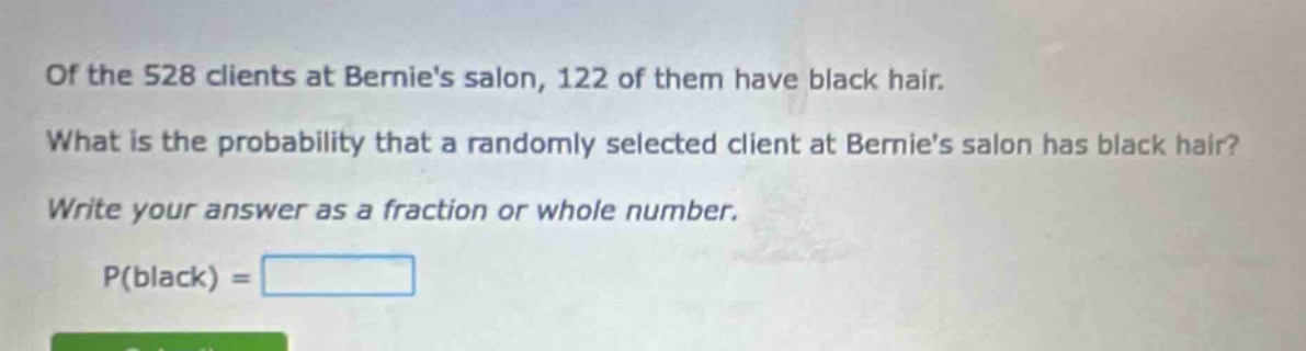 of the 528 clients at bernies salon, 122 of them have black hair. what is the probability that a randomly selected client at bernies salon has black hair? write your answer as a fraction or whole number. p(black) =