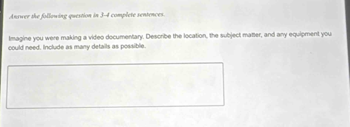 answer the following question in 3 - 4 complete sentences. imagine you were making a video documentary. describe the location, the subject matter, and any equipment you could need. include as many details as possible.