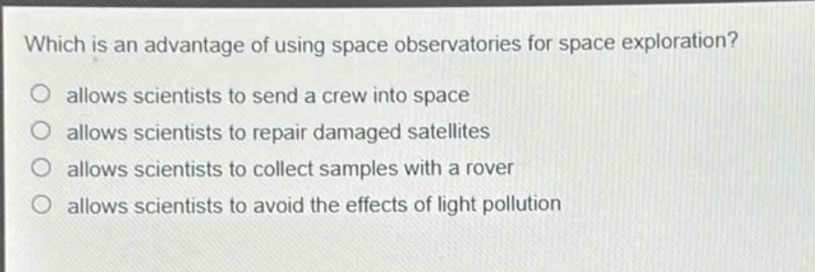 which is an advantage of using space observatories for space exploration?\nallows scientists to send a crew into space\nallows scientists to repair damaged satellites\nallows scientists to collect samples with a rover\nallows scientists to avoid the effects of light pollution