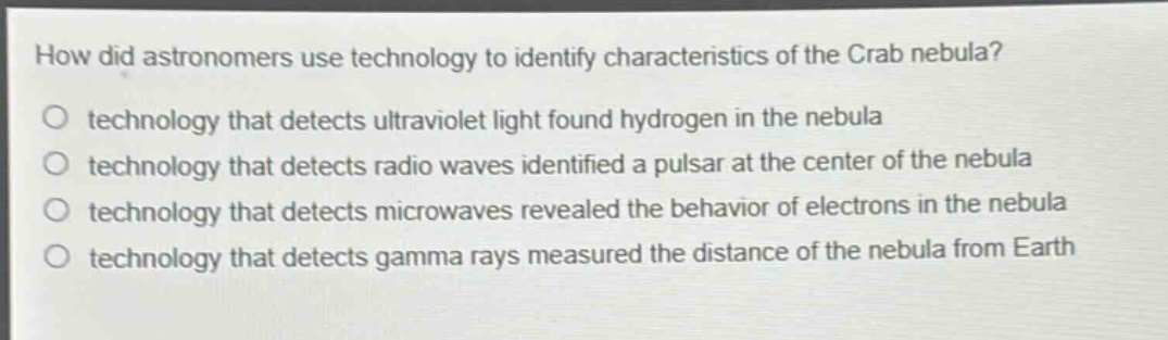 how did astronomers use technology to identify characteristics of the crab nebula?\no technology that detects ultraviolet light found hydrogen in the nebula\no technology that detects radio waves identified a pulsar at the center of the nebula\no technology that detects microwaves revealed the behavior of electrons in the nebula\no technology that detects gamma rays measured the distance of the nebula from earth
