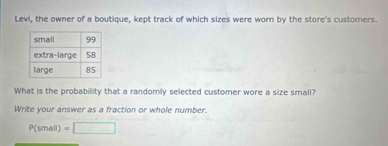 levi, the owner of a boutique, kept track of which sizes were worn by the stores customers. small 99 extra - large 58 large 85 what is the probability that a randomly selected customer wore a size small? write your answer as a fraction or whole number. p(small) =