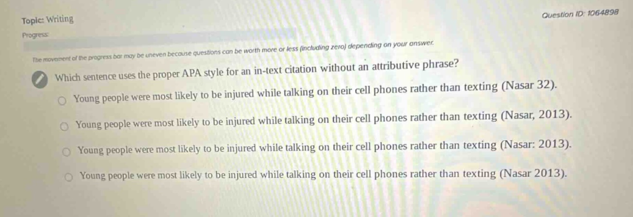 topic: writing\nprogress\nthe movement of the progress bar may be uneven because questions can be worth more or less (including zero) depending on your answer.\nwhich sentence uses the proper apa style for an in - text citation without an attributive phrase?\nyoung people were most likely to be injured while talking on their cell phones rather than texting (nasar 32).\nyoung people were most likely to be injured while talking on their cell phones rather than texting (nasar, 2013).\nyoung people were most likely to be injured while talking on their cell phones rather than texting (nasar: 2013).\nyoung people were most likely to be injured while talking on their cell phones rather than texting (nasar 2013).