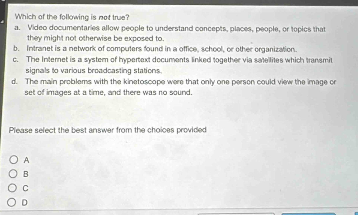 which of the following is not true?\na. video documentaries allow people to understand concepts, places, people, or topics that they might not otherwise be exposed to.\nb. intranet is a network of computers found in a office, school, or other organization.\nc. the internet is a system of hypertext documents linked together via satellites which transmit signals to various broadcasting stations.\nd. the main problems with the kinetoscope were that only one person could view the image or set of images at a time, and there was no sound.\nplease select the best answer from the choices provided\na\nb\nc\nd