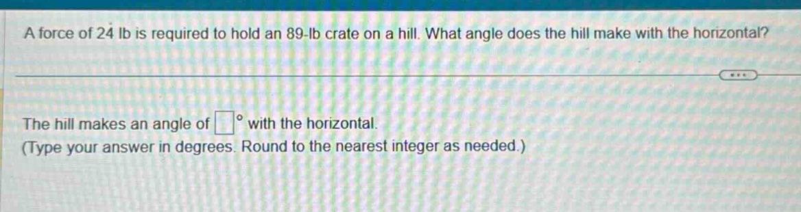 a force of 24 lb is required to hold an 89 - lb crate on a hill. what angle does the hill make with the horizontal?\nthe hill makes an angle of (square^{circ}) with the horizontal.\n(type your answer in degrees. round to the nearest integer as needed.)