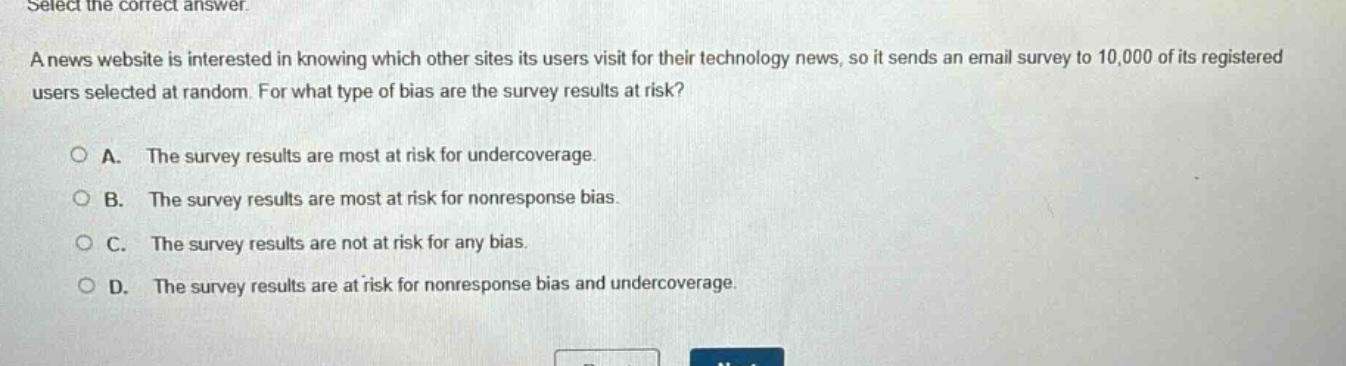 select the correct answer.\na news website is interested in knowing which other sites its users visit for their technology news, so it sends an email survey to 10,000 of its registered users selected at random. for what type of bias are the survey results at risk?\n\na. the survey results are most at risk for undercoverage.\nb. the survey results are most at risk for nonresponse bias.\nc. the survey results are not at risk for any bias.\nd. the survey results are at risk for nonresponse bias and undercoverage.