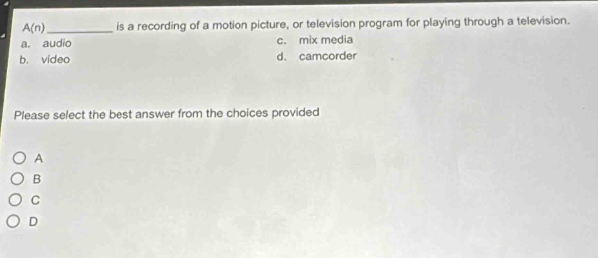 a(n) ________ is a recording of a motion picture, or television program for playing through a television.\na. audio\nc. mix media\nb. video\nd. camcorder\nplease select the best answer from the choices provided\no a\no b\no c\no d