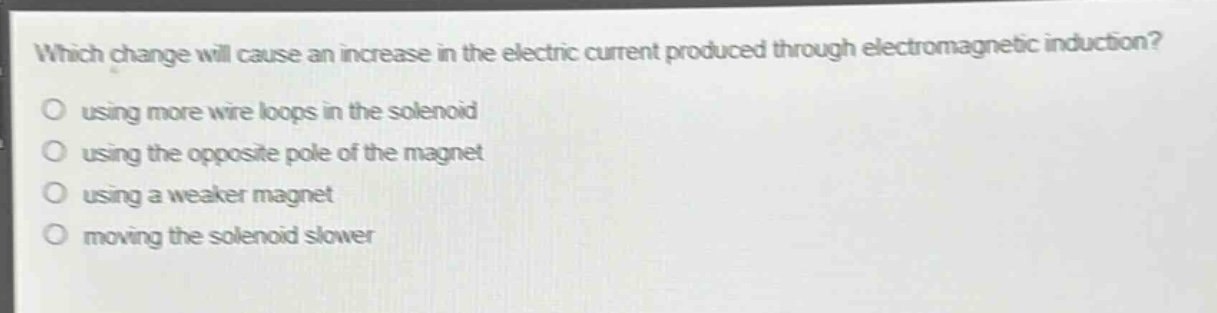 which change will cause an increase in the electric current produced through electromagnetic induction?\nusing more wire loops in the solenoid\nusing the opposite pole of the magnet\nusing a weaker magnet\nmoving the solenoid slower