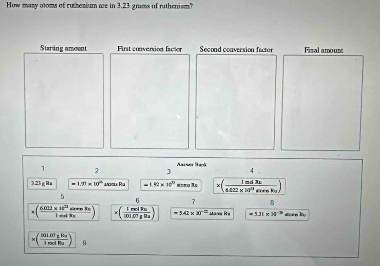 how many atoms of ruthenium are in 3.23 grams of ruthenium?\nstarting amount\nfirst conversion factor\nsecond conversion factor\nfinal amount\nanswer bank\n1\n2\n3\n4\n3.23 g ru\n= 1.97×10²⁶ atoms ru\n= 1.92×10²² atoms ru\n×(\\frac{1 mol ru}{6.022×10²³ atoms ru})\n5\n6\n7\n8\n×(\\frac{6.022×10²³ atoms ru}{1 mol ru})\n×(\\frac{1 mol ru}{101.07 g ru})\n= 5.42×10⁻²² atoms ru\n= 5.31×10⁻²⁶ atoms ru\n×(\\frac{101.07 g ru}{1 mol ru})\n9