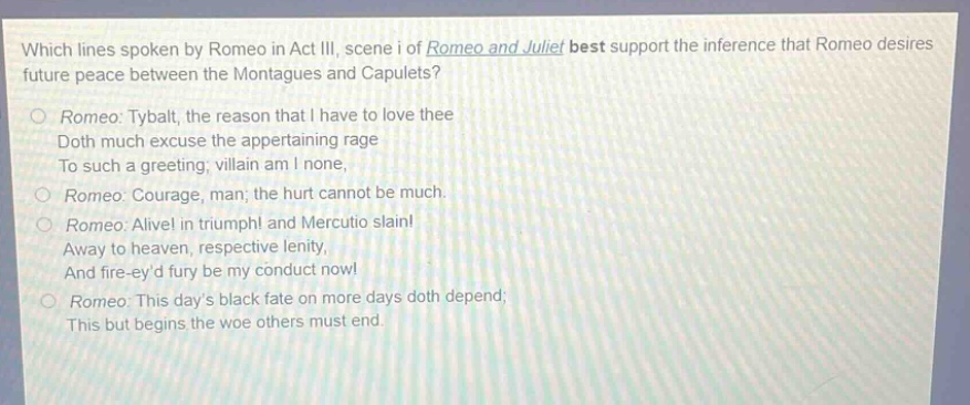 which lines spoken by romeo in act iii, scene i of romeo and juliet best support the inference that romeo desires future peace between the montagues and capulets?\nromeo: tybalt, the reason that i have to love thee\ndoth much excuse the appertaining rage\nto such a greeting; villain am i none,\nromeo: courage, man; the hurt cannot be much.\nromeo: alive! in triumph! and mercutio slain!\naway to heaven, respective lenity,\nand fire - eyd fury be my conduct now!\nromeo: this days black fate on more days doth depend;\nthis but begins the woe others must end.