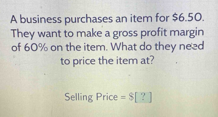 a business purchases an item for $6.50. they want to make a gross profit margin of 60% on the item. what do they need to price the item at? selling price = $?