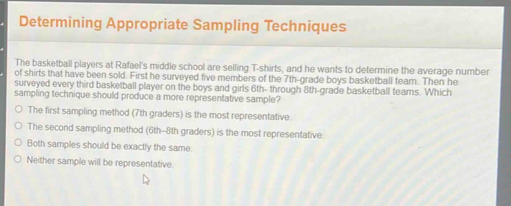 determining appropriate sampling techniques\nthe basketball players at rafaels middle school are selling t - shirts, and he wants to determine the average number of shirts that have been sold. first he surveyed five members of the 7th - grade boys basketball team. then he surveyed every third basketball player on the boys and girls 6th - through 8th - grade basketball teams. which sampling technique should produce a more representative sample?\nthe first sampling method (7th graders) is the most representative.\nthe second sampling method (6th - 8th graders) is the most representative.\nboth samples should be exactly the same.\nneither sample will be representative.