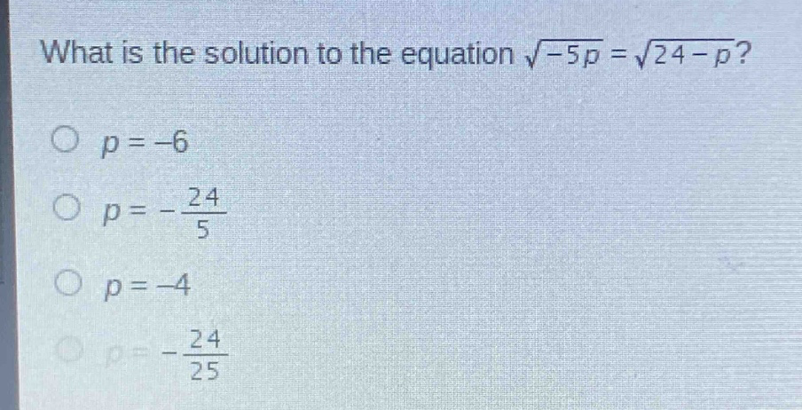 what is the solution to the equation $sqrt{-5p}=sqrt{24 - p}$?\n$p=-6$\n$p =-\frac{24}{5}$\n$p=-4$\n$p=-\frac{24}{25}$