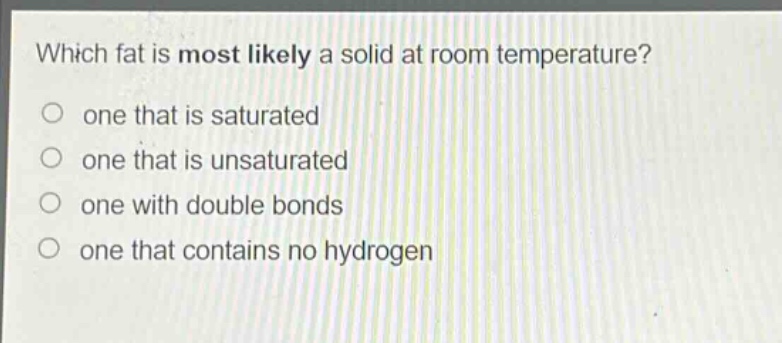 which fat is most likely a solid at room temperature?\no one that is saturated\no one that is unsaturated\no one with double bonds\no one that contains no hydrogen