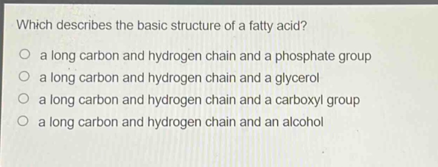 which describes the basic structure of a fatty acid?\no a long carbon and hydrogen chain and a phosphate group\no a long carbon and hydrogen chain and a glycerol\no a long carbon and hydrogen chain and a carboxyl group\no a long carbon and hydrogen chain and an alcohol