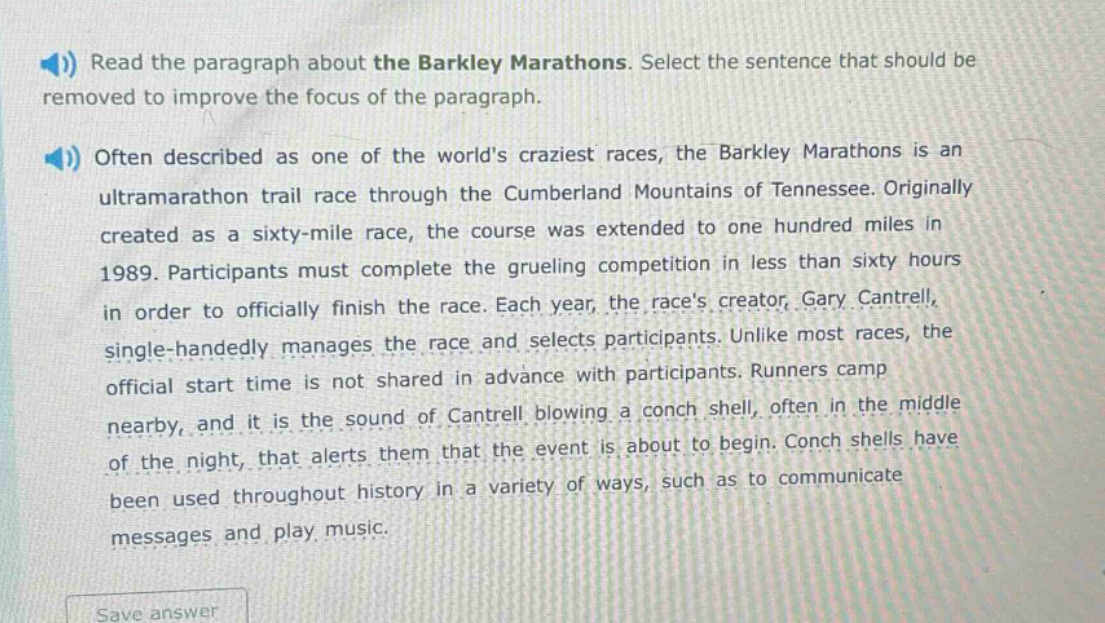 read the paragraph about the barkley marathons. select the sentence that should be removed to improve the focus of the paragraph.\noften described as one of the worlds craziest races, the barkley marathons is an ultramarathon trail race through the cumberland mountains of tennessee. originally created as a sixty - mile race, the course was extended to one hundred miles in 1989. participants must complete the grueling competition in less than sixty hours in order to officially finish the race. each year, the races creator, gary cantrell, single - handedly manages the race and selects participants. unlike most races, the official start time is not shared in advance with participants. runners camp nearby, and it is the sound of cantrell blowing a conch shell, often in the middle of the night, that alerts them that the event is about to begin. conch shells have been used throughout history in a variety of ways, such as to communicate messages and play music.