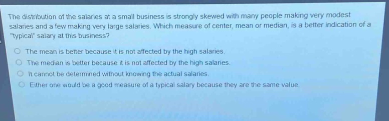 the distribution of the salaries at a small business is strongly skewed with many people making very modest salaries and a few making very large salaries. which measure of center, mean or median, is a better indication of a \typical\ salary at this business?\nthe mean is better because it is not affected by the high salaries.\nthe median is better because it is not affected by the high salaries.\nit cannot be determined without knowing the actual salaries.\neither one would be a good measure of a typical salary because they are the same value.