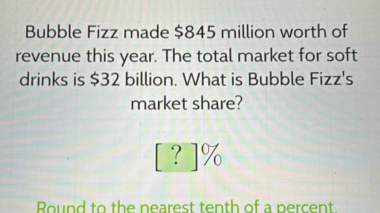 bubble fizz made $845 million worth of revenue this year. the total market for soft drinks is $32 billion. what is bubble fizzs market share?\n?%\nround to the nearest tenth of a percent.