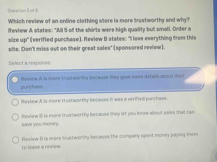question 3 of 8\nwhich review of an online clothing store is more trustworthy and why?\nreview a states: \all 5 of the shirts were high quality but small. order a size up\ (verified purchase). review b states: \i love everything from this site. don’t miss out on their great sales\ (sponsored review).\nselect a response.\nreview a is more trustworthy because they gave more details about their purchase.\nreview a is more trustworthy because it was a verified purchase.\nreview b is more trustworthy because they let you know about sales that can save you money.\nreview b is more trustworthy because the company spent money paying them to leave a review.