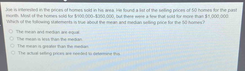 joe is interested in the prices of homes sold in his area. he found a list of the selling prices of 50 homes for the past month. most of the homes sold for $100,000 - $350,000, but there were a few that sold for more than $1,000,000. which of the following statements is true about the mean and median selling price for the 50 homes?\nthe mean and median are equal.\nthe mean is less than the median.\nthe mean is greater than the median.\nthe actual selling prices are needed to determine this.