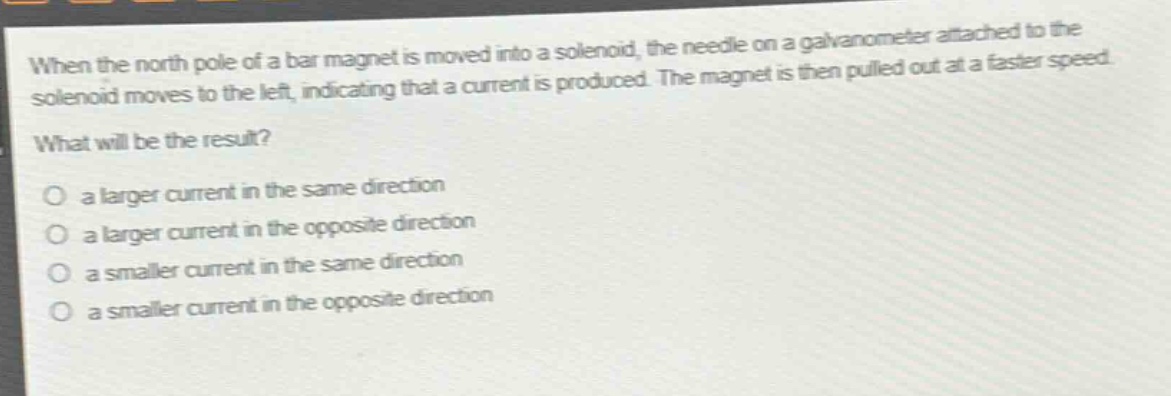 when the north pole of a bar magnet is moved into a solenoid, the needle on a galvanometer attached to the solenoid moves to the left, indicating that a current is produced. the magnet is then pulled out at a faster speed. what will be the result?\no a larger current in the same direction\no a larger current in the opposite direction\no a smaller current in the same direction\no a smaller current in the opposite direction