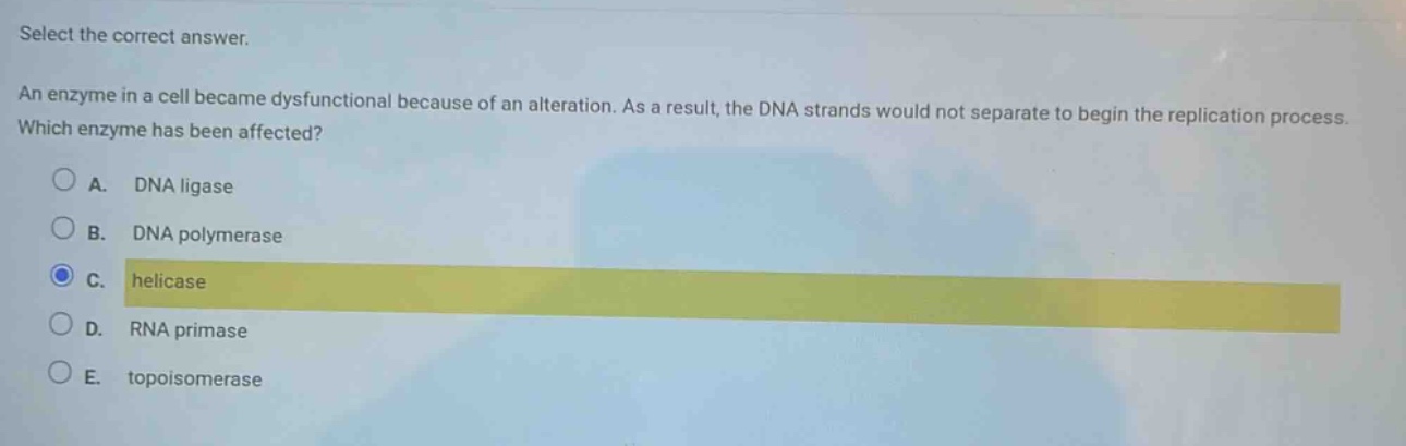 select the correct answer.\nan enzyme in a cell became dysfunctional because of an alteration. as a result, the dna strands would not separate to begin the replication process. which enzyme has been affected?\na. dna ligase\nb. dna polymerase\nc. helicase\nd. rna primase\ne. topoisomerase