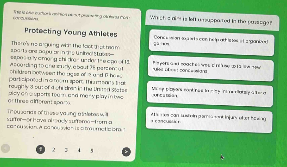 this is one authors opinion about protecting athletes from concussions. protecting young athletes theres no arguing with the fact that team sports are popular in the united states—especially among children under the age of 18. according to one study, about 75 percent of children between the ages of 13 and 17 have participated in a team sport. this means that roughly 3 out of 4 children in the united states play on a sports team, and many play in two or three different sports. thousands of these young athletes will suffer—or have already suffered—from a concussion. a concussion is a traumatic brain injury. which claim is left unsupported in the passage? concussion experts can help athletes at organized games. players and coaches would refuse to follow new rules about concussions. many players continue to play immediately after a concussion. athletes can sustain permanent injury after having a concussion.