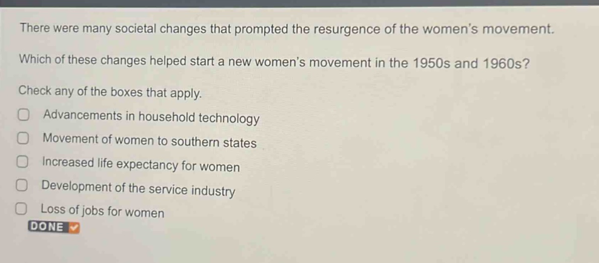 there were many societal changes that prompted the resurgence of the women’s movement. which of these changes helped start a new women’s movement in the 1950s and 1960s? check any of the boxes that apply. advancements in household technology movement of women to southern states increased life expectancy for women development of the service industry loss of jobs for women done