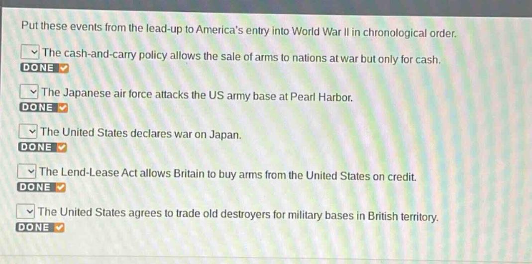 put these events from the lead - up to americas entry into world war ii in chronological order.\nthe cash - and - carry policy allows the sale of arms to nations at war but only for cash.\nthe japanese air force attacks the us army base at pearl harbor.\nthe united states declares war on japan.\nthe lend - lease act allows britain to buy arms from the united states on credit.\nthe united states agrees to trade old destroyers for military bases in british territory.