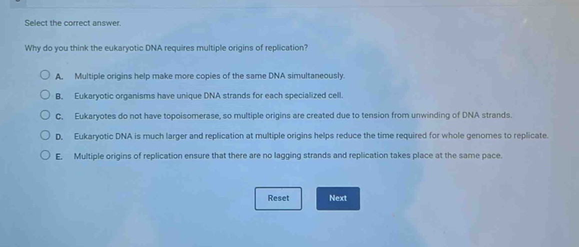 select the correct answer.\nwhy do you think the eukaryotic dna requires multiple origins of replication?\na. multiple origins help make more copies of the same dna simultaneously.\nb. eukaryotic organisms have unique dna strands for each specialized cell.\nc. eukaryotes do not have topoisomerase, so multiple origins are created due to tension from unwinding of dna strands.\nd. eukaryotic dna is much larger and replication at multiple origins helps reduce the time required for whole genomes to replicate.\ne. multiple origins of replication ensure that there are no lagging strands and replication takes place at the same pace.