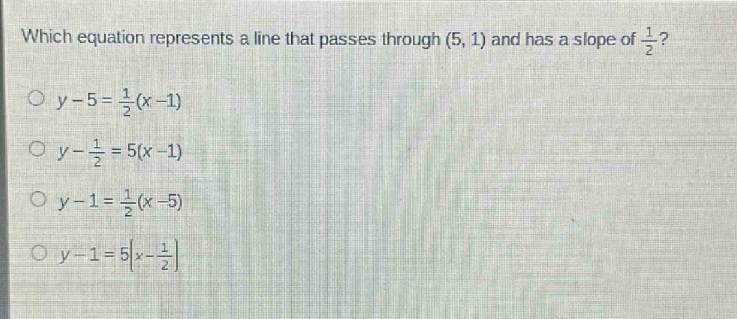 which equation represents a line that passes through (5, 1) and has a slope of $\frac{1}{2}$?\n$y - 5=\frac{1}{2}(x - 1)$\n$y-\frac{1}{2}=5(x - 1)$\n$y - 1=\frac{1}{2}(x - 5)$\n$y - 1=5(x-\frac{1}{2})$