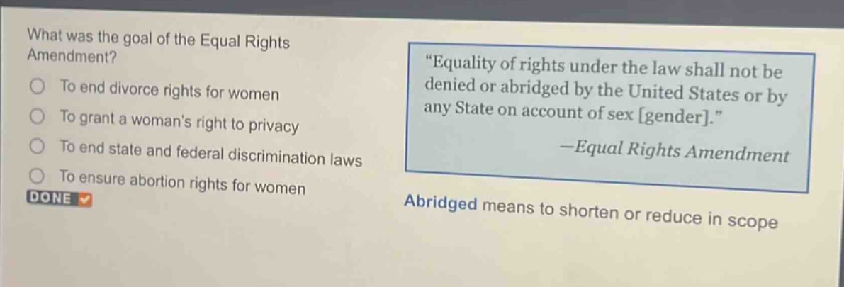 what was the goal of the equal rights amendment?\nto end divorce rights for women\nto grant a womans right to privacy\nto end state and federal discrimination laws\nto ensure abortion rights for women\n“equality of rights under the law shall not be denied or abridged by the united states or by any state on account of sex gender.”\n—equal rights amendment\nabridged means to shorten or reduce in scope