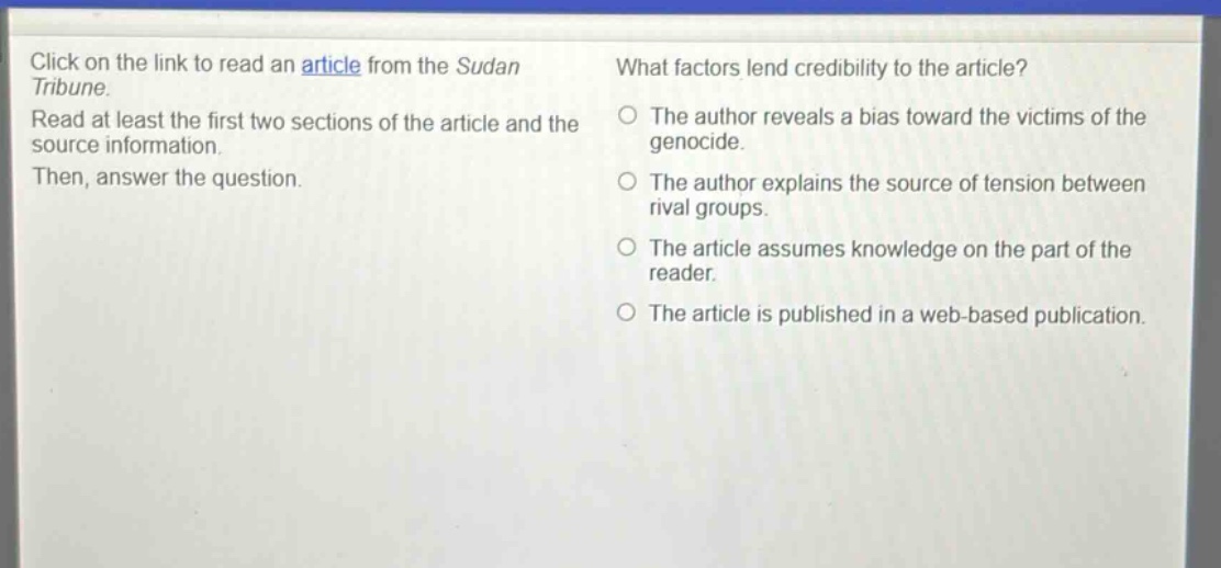 click on the link to read an article from the sudan tribune. read at least the first two sections of the article and the source information. then, answer the question. what factors lend credibility to the article? the author reveals a bias toward the victims of the genocide. the author explains the source of tension between rival groups. the article assumes knowledge on the part of the reader. the article is published in a web - based publication.