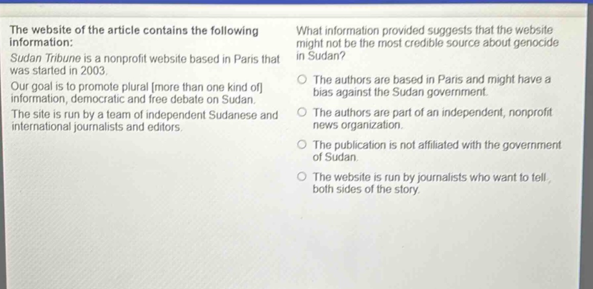 the website of the article contains the following information: sudan tribune is a nonprofit website based in paris that was started in 2003. our goal is to promote plural more than one kind of information, democratic and free debate on sudan. the site is run by a team of independent sudanese and international journalists and editors. what information provided suggests that the website might not be the most credible source about genocide in sudan? the authors are based in paris and might have a bias against the sudan government. the authors are part of an independent, nonprofit news organization. the publication is not affiliated with the government of sudan. the website is run by journalists who want to tell both sides of the story.