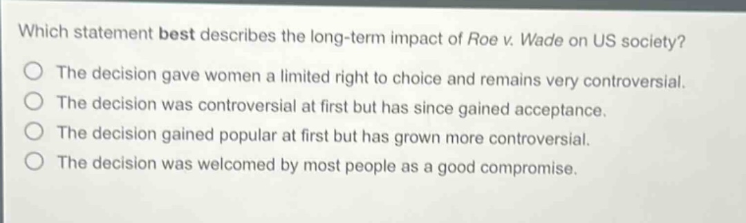 which statement best describes the long - term impact of roe v. wade on us society?\nthe decision gave women a limited right to choice and remains very controversial.\nthe decision was controversial at first but has since gained acceptance.\nthe decision gained popular at first but has grown more controversial.\nthe decision was welcomed by most people as a good compromise.