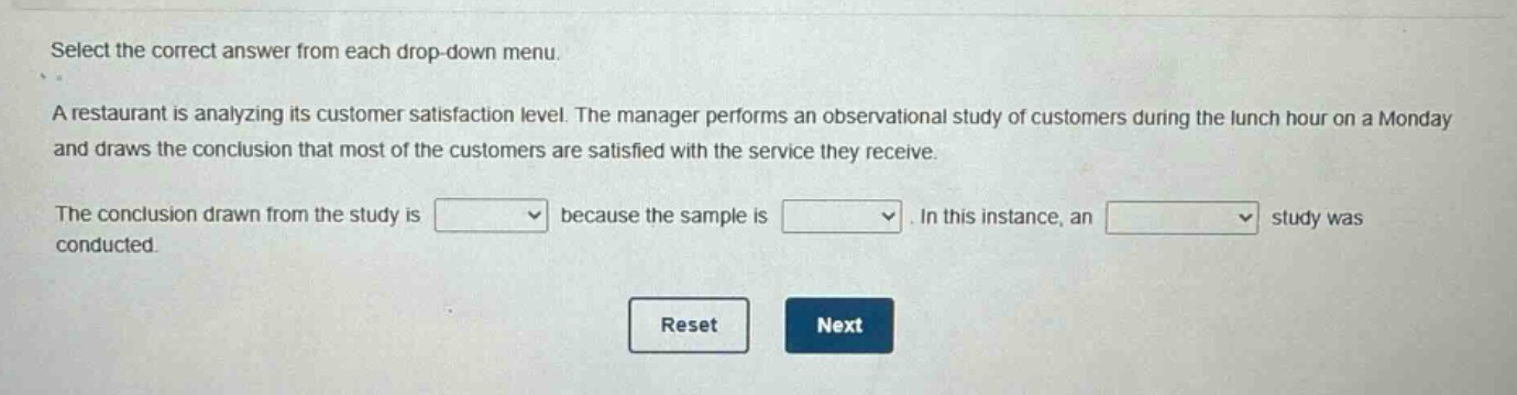 select the correct answer from each drop - down menu.\na restaurant is analyzing its customer satisfaction level. the manager performs an observational study of customers during the lunch hour on a monday and draws the conclusion that most of the customers are satisfied with the service they receive.\nthe conclusion drawn from the study is drop - down because the sample is drop - down. in this instance, an drop - down study was conducted.\nreset next