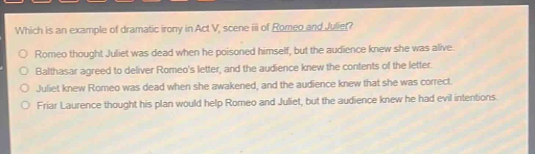 which is an example of dramatic irony in act v, scene iii of romeo and juliet?\nromeo thought juliet was dead when he poisoned himself, but the audience knew she was alive.\nbalthasar agreed to deliver romeos letter, and the audience knew the contents of the letter.\njuliet knew romeo was dead when she awakened, and the audience knew that she was correct.\nfriar laurence thought his plan would help romeo and juliet, but the audience knew he had evil intentions.