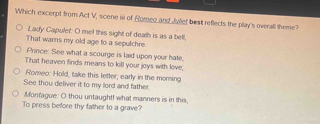 which excerpt from act v, scene iii of romeo and juliet best reflects the play’s overall theme?\nlady capulet: o me! this sight of death is as a bell,\nthat warns my old age to a sepulchre.\nprince: see what a scourge is laid upon your hate,\nthat heaven finds means to kill your joys with love;\nromeo: hold, take this letter; early in the morning\nsee thou deliver it to my lord and father.\nmontague: o thou untaught! what manners is in this,\nto press before thy father to a grave?