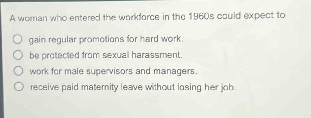 a woman who entered the workforce in the 1960s could expect to\n○ gain regular promotions for hard work.\n○ be protected from sexual harassment.\n○ work for male supervisors and managers.\n○ receive paid maternity leave without losing her job.