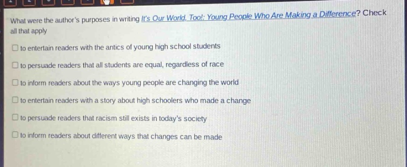 what were the authors purposes in writing its our world, too!: young people who are making a difference? check all that apply\n□ to entertain readers with the antics of young high school students\n□ to persuade readers that all students are equal, regardless of race\n□ to inform readers about the ways young people are changing the world\n□ to entertain readers with a story about high schoolers who made a change\n□ to persuade readers that racism still exists in todays society\n□ to inform readers about different ways that changes can be made